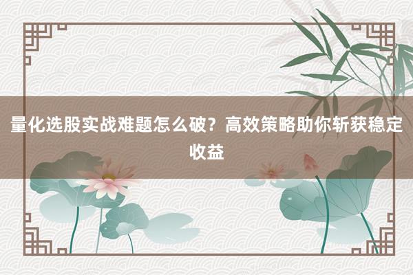 量化选股实战难题怎么破？高效策略助你斩获稳定收益