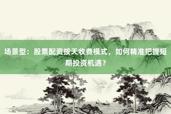 场景型：股票配资按天收费模式，如何精准把握短期投资机遇？