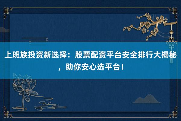上班族投资新选择：股票配资平台安全排行大揭秘，助你安心选平台！