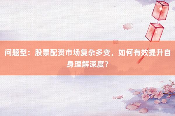 问题型：股票配资市场复杂多变，如何有效提升自身理解深度？