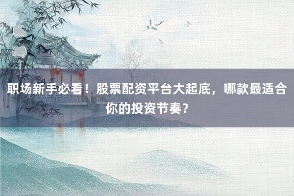 职场新手必看！股票配资平台大起底，哪款最适合你的投资节奏？
