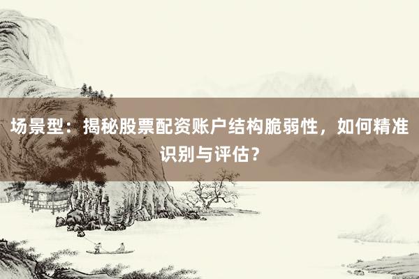 场景型：揭秘股票配资账户结构脆弱性，如何精准识别与评估？