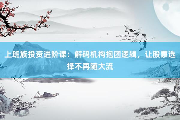上班族投资进阶课：解码机构抱团逻辑，让股票选择不再随大流