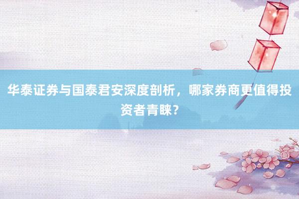 华泰证券与国泰君安深度剖析，哪家券商更值得投资者青睐？
