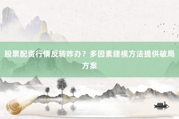 股票配资行情反转咋办？多因素建模方法提供破局方案