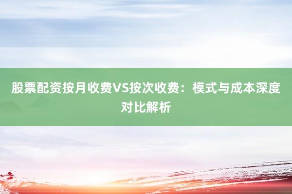 股票配资按月收费VS按次收费：模式与成本深度对比解析