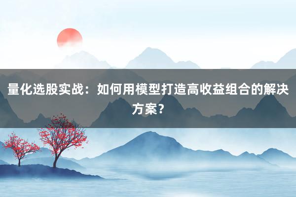 量化选股实战：如何用模型打造高收益组合的解决方案？