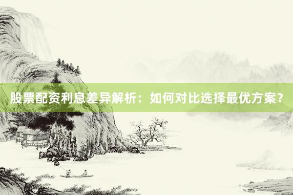 股票配资利息差异解析：如何对比选择最优方案？