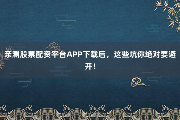 亲测股票配资平台APP下载后，这些坑你绝对要避开！