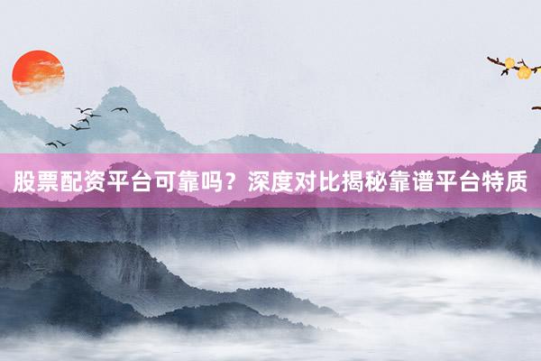 股票配资平台可靠吗？深度对比揭秘靠谱平台特质