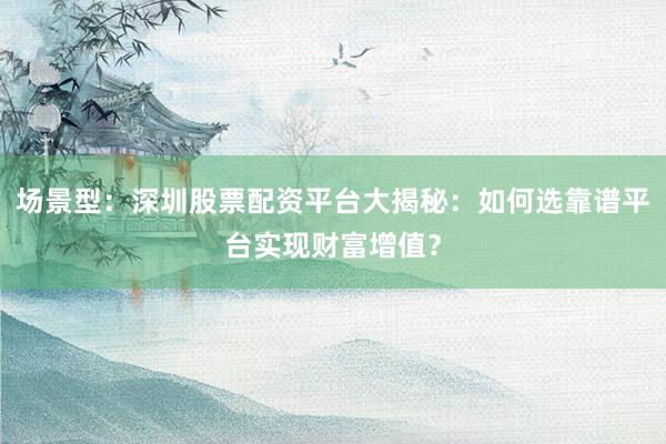 场景型：深圳股票配资平台大揭秘：如何选靠谱平台实现财富增值？