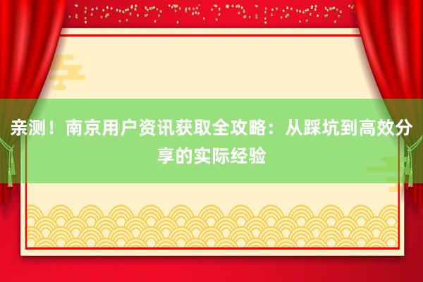亲测！南京用户资讯获取全攻略：从踩坑到高效分享的实际经验