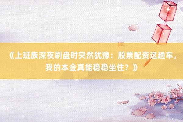 《上班族深夜刷盘时突然犹豫：股票配资这趟车，我的本金真能稳稳坐住？》