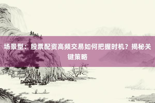 场景型：股票配资高频交易如何把握时机？揭秘关键策略