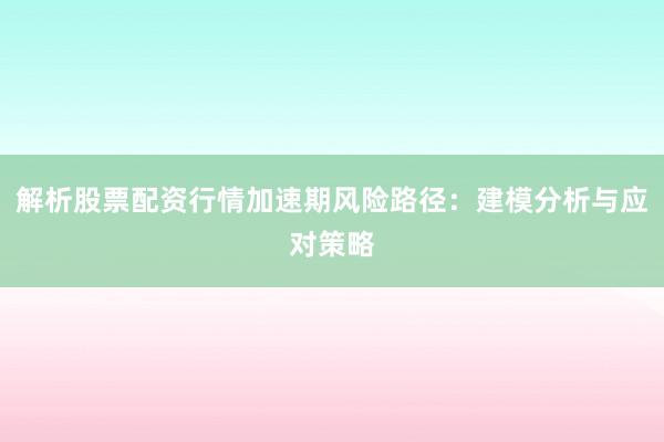 解析股票配资行情加速期风险路径:建模分析与应对策略