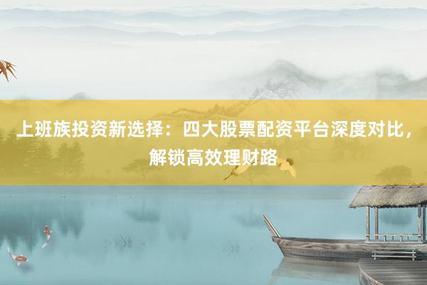 上班族投资新选择：四大股票配资平台深度对比，解锁高效理财路