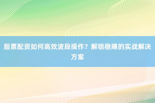 股票配资如何高效波段操作？解锁稳赚的实战解决方案