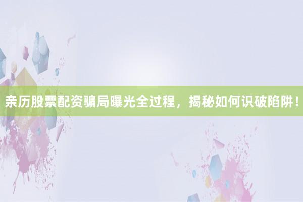 亲历股票配资骗局曝光全过程，揭秘如何识破陷阱！