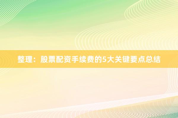整理：股票配资手续费的5大关键要点总结