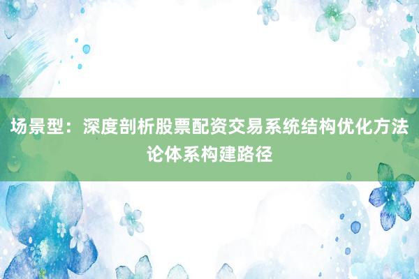 场景型：深度剖析股票配资交易系统结构优化方法论体系构建路径