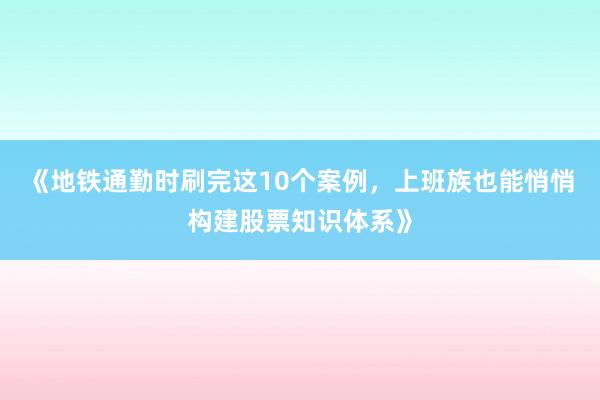 《地铁通勤时刷完这10个案例，上班族也能悄悄构建股票知识体系》