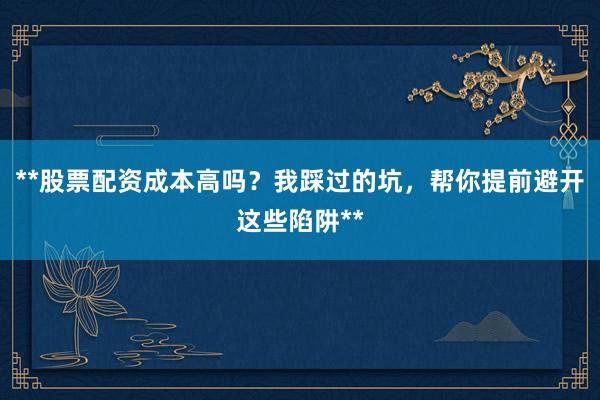 **股票配资成本高吗？我踩过的坑，帮你提前避开这些陷阱**