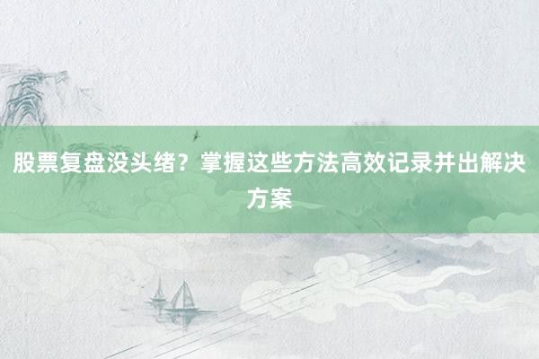 股票复盘没头绪？掌握这些方法高效记录并出解决方案