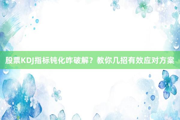 股票KDJ指标钝化咋破解？教你几招有效应对方案