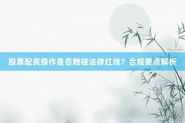 股票配资操作是否触碰法律红线？合规要点解析