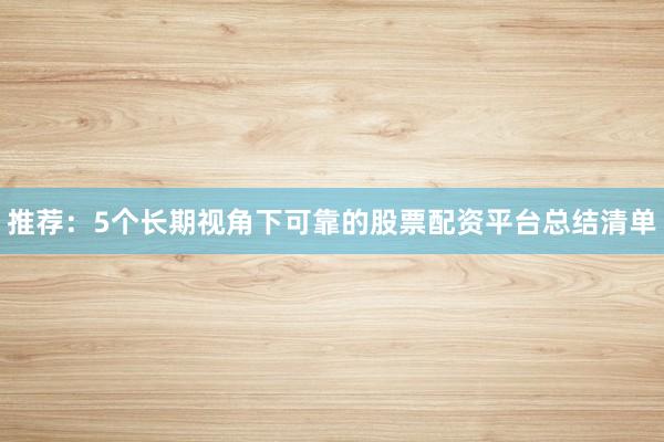 推荐：5个长期视角下可靠的股票配资平台总结清单