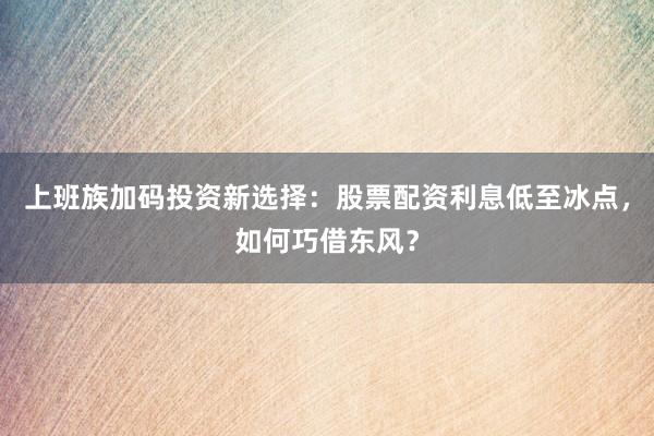 上班族加码投资新选择：股票配资利息低至冰点，如何巧借东风？