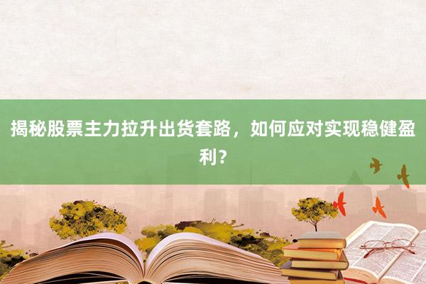 揭秘股票主力拉升出货套路，如何应对实现稳健盈利？