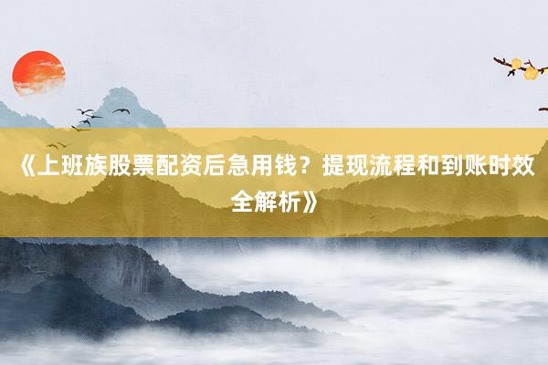 《上班族股票配资后急用钱？提现流程和到账时效全解析》