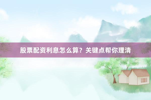 股票配资利息怎么算？关键点帮你理清