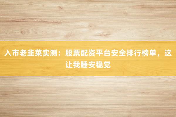 入市老韭菜实测：股票配资平台安全排行榜单，这让我睡安稳觉