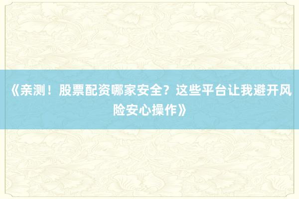 《亲测！股票配资哪家安全？这些平台让我避开风险安心操作》