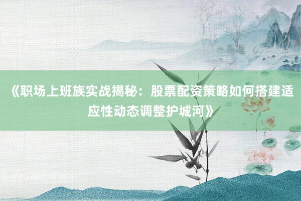 《职场上班族实战揭秘：股票配资策略如何搭建适应性动态调整护城河》