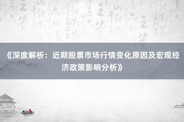 《深度解析：近期股票市场行情变化原因及宏观经济政策影响分析》