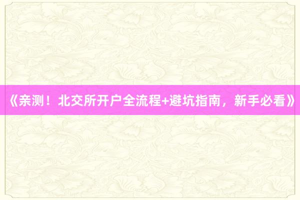 《亲测！北交所开户全流程+避坑指南，新手必看》