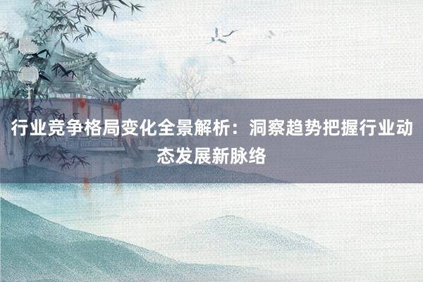 行业竞争格局变化全景解析：洞察趋势把握行业动态发展新脉络