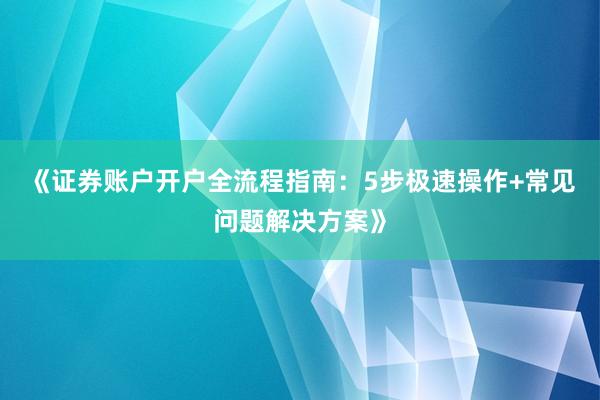 《证券账户开户全流程指南：5步极速操作+常见问题解决方案》