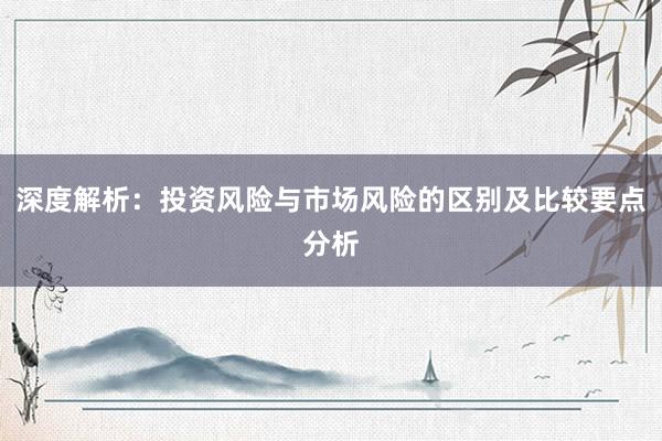 深度解析：投资风险与市场风险的区别及比较要点分析