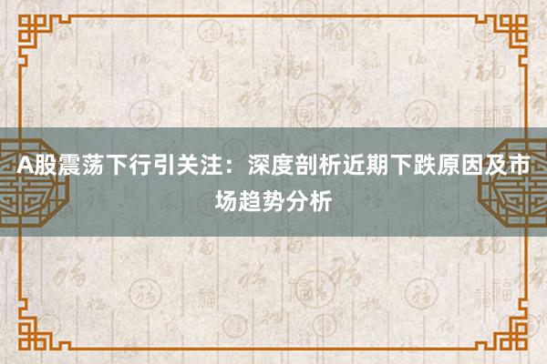 A股震荡下行引关注：深度剖析近期下跌原因及市场趋势分析