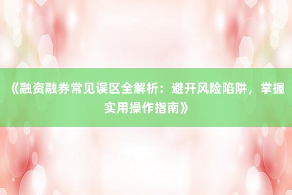《融资融券常见误区全解析：避开风险陷阱，掌握实用操作指南》