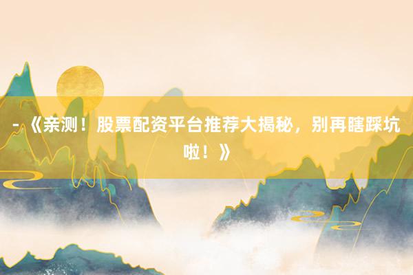- 《亲测！股票配资平台推荐大揭秘，别再瞎踩坑啦！》