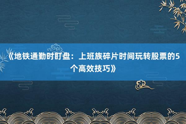 《地铁通勤时盯盘：上班族碎片时间玩转股票的5个高效技巧》