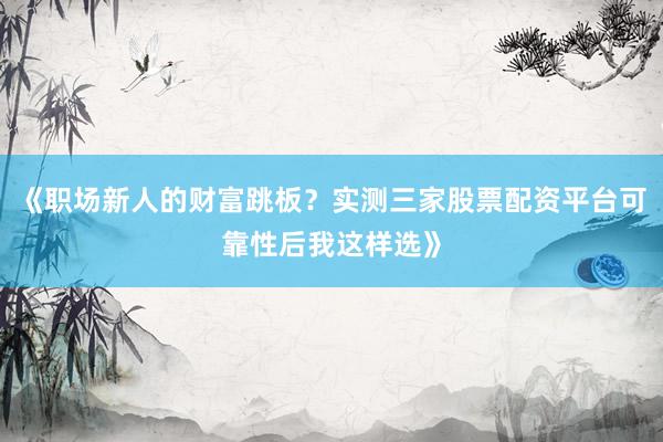 《职场新人的财富跳板？实测三家股票配资平台可靠性后我这样选》