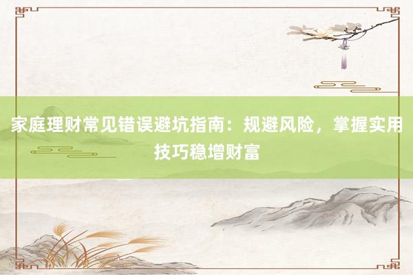 家庭理财常见错误避坑指南：规避风险，掌握实用技巧稳增财富