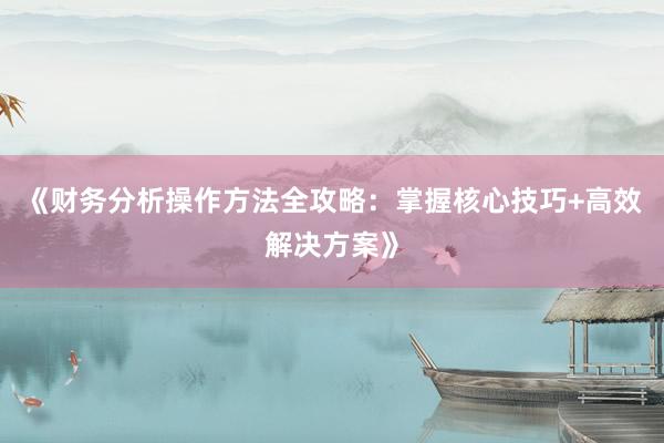 《财务分析操作方法全攻略：掌握核心技巧+高效解决方案》