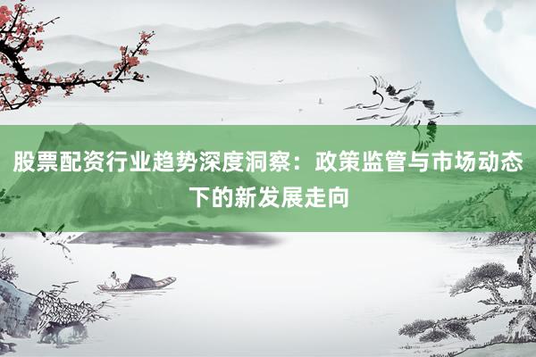 股票配资行业趋势深度洞察：政策监管与市场动态下的新发展走向